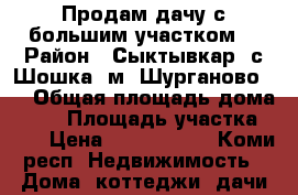 Продам дачу с большим участком  › Район ­ Сыктывкар, с Шошка, м. Шурганово ,  › Общая площадь дома ­ 40 › Площадь участка ­ 11 › Цена ­ 1 150 000 - Коми респ. Недвижимость » Дома, коттеджи, дачи продажа   